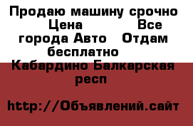 Продаю машину срочно!!! › Цена ­ 5 000 - Все города Авто » Отдам бесплатно   . Кабардино-Балкарская респ.